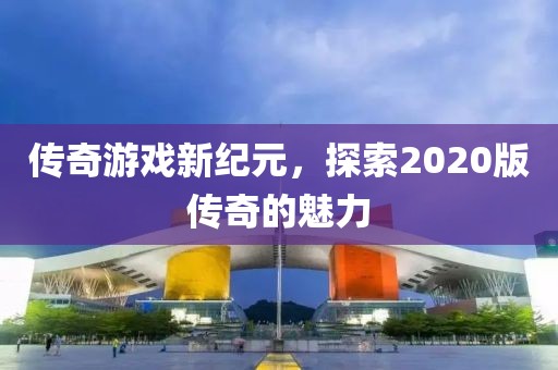 传奇游戏新纪元，探索2020版传奇的魅力
