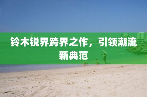 铃木锐界跨界之作，引领潮流新典范