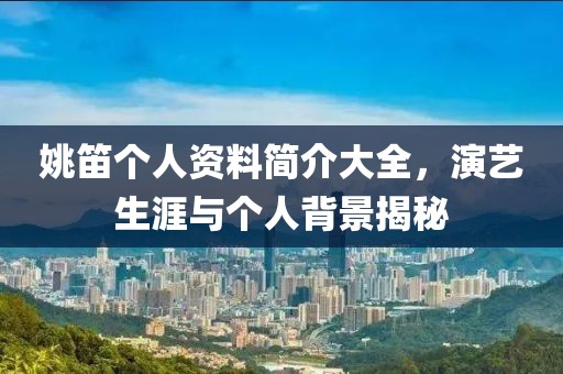 姚笛个人资料简介大全，演艺生涯与个人背景揭秘