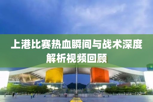 上港比赛热血瞬间与战术深度解析视频回顾