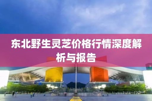 东北野生灵芝价格行情深度解析与报告