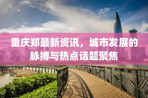 重庆郑最新资讯，城市发展的脉搏与热点话题聚焦