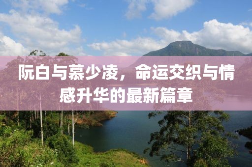 阮白与慕少凌，命运交织与情感升华的最新篇章