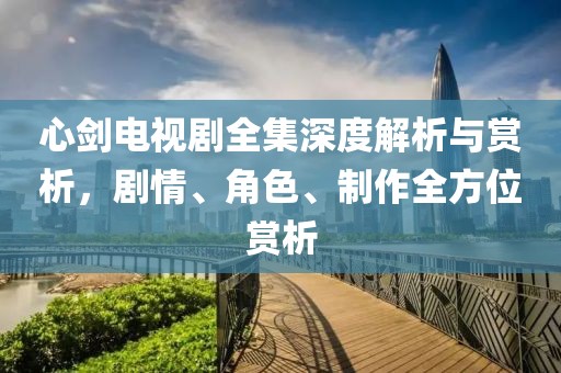 心剑电视剧全集深度解析与赏析，剧情、角色、制作全方位赏析