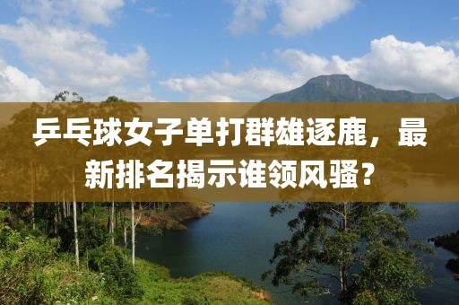 乒乓球女子单打群雄逐鹿，最新排名揭示谁领风骚？