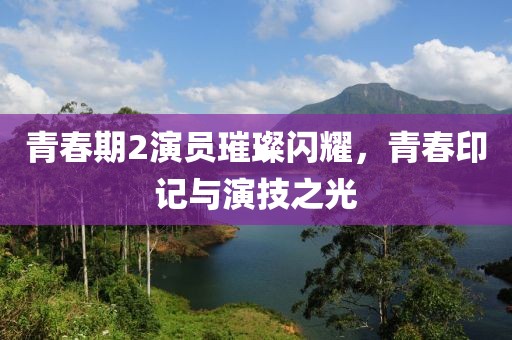 青春期2演员璀璨闪耀，青春印记与演技之光