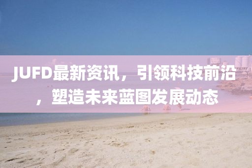 JUFD最新资讯，引领科技前沿，塑造未来蓝图发展动态