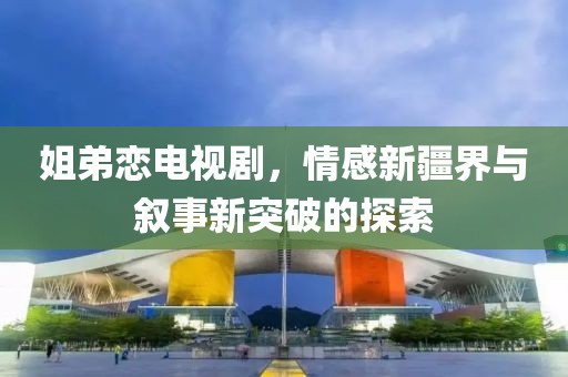 姐弟恋电视剧，情感新疆界与叙事新突破的探索