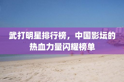 武打明星排行榜，中国影坛的热血力量闪耀榜单