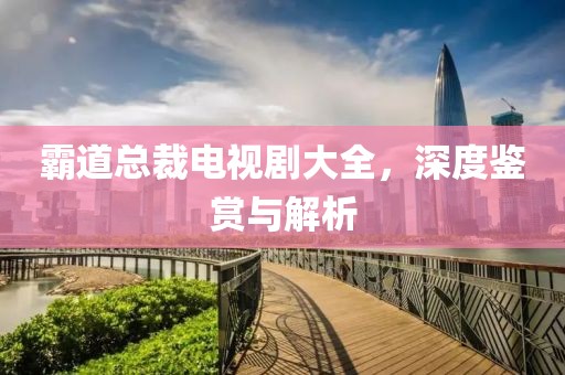 霸道总裁电视剧大全，深度鉴赏与解析