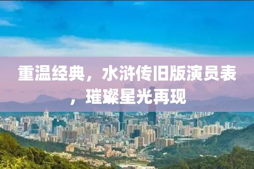 重温经典，水浒传旧版演员表，璀璨星光再现
