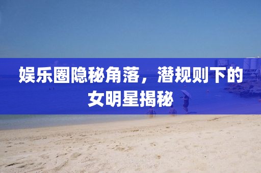 娱乐圈隐秘角落，潜规则下的女明星揭秘