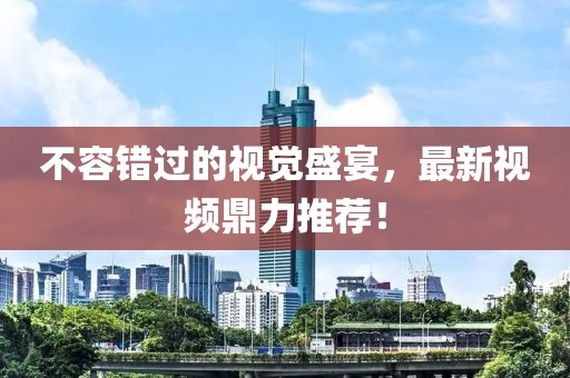 不容错过的视觉盛宴，最新视频鼎力推荐！