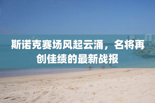 斯诺克赛场风起云涌，名将再创佳绩的最新战报