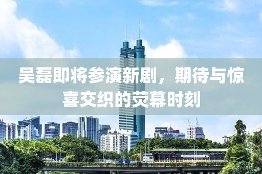 吴磊即将参演新剧，期待与惊喜交织的荧幕时刻