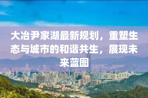 大冶尹家湖最新规划，重塑生态与城市的和谐共生，展现未来蓝图