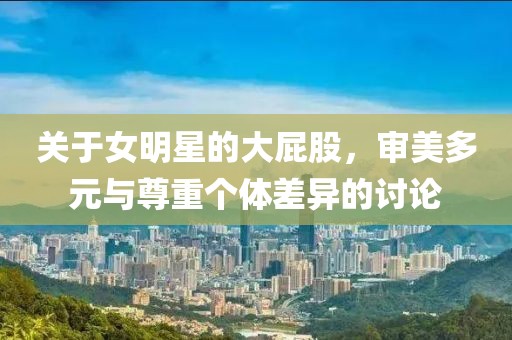 关于女明星的大屁股，审美多元与尊重个体差异的讨论