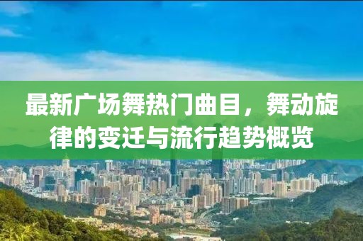最新广场舞热门曲目，舞动旋律的变迁与流行趋势概览
