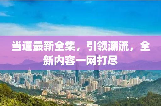 当道最新全集，引领潮流，全新内容一网打尽