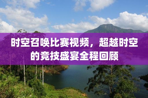 时空召唤比赛视频，超越时空的竞技盛宴全程回顾