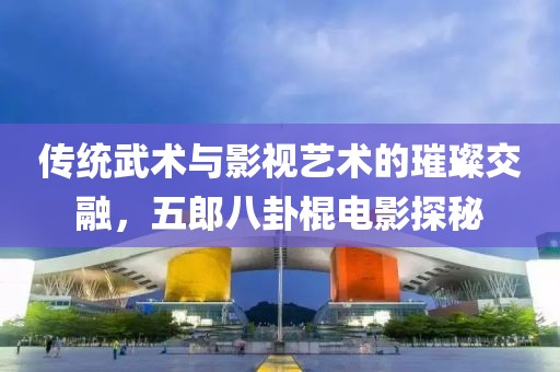 传统武术与影视艺术的璀璨交融，五郎八卦棍电影探秘