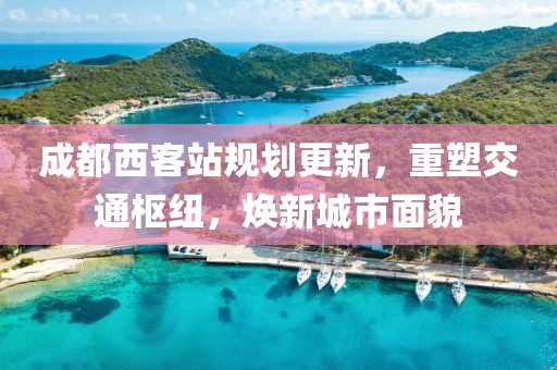 成都西客站规划更新，重塑交通枢纽，焕新城市面貌