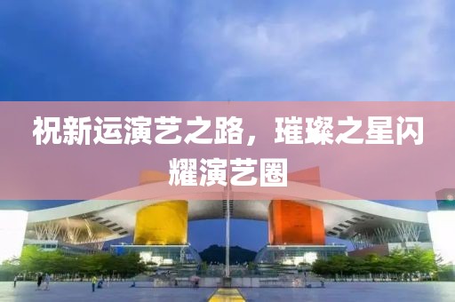 祝新运演艺之路，璀璨之星闪耀演艺圈