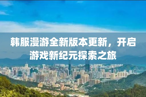 韩服漫游全新版本更新，开启游戏新纪元探索之旅