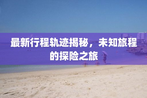 最新行程轨迹揭秘，未知旅程的探险之旅