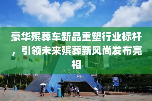豪华殡葬车新品重塑行业标杆，引领未来殡葬新风尚发布亮相