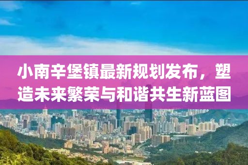 小南辛堡镇最新规划发布，塑造未来繁荣与和谐共生新蓝图