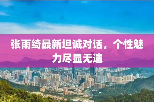 张雨绮最新坦诚对话，个性魅力尽显无遗