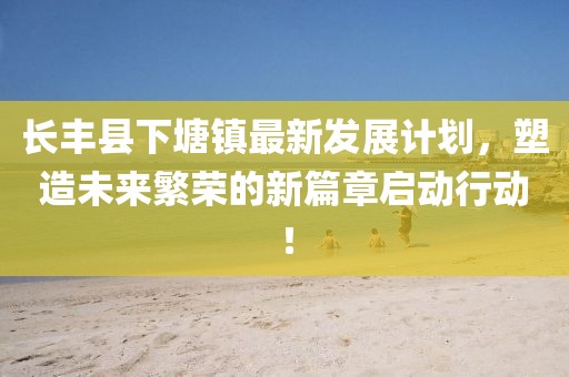 长丰县下塘镇最新发展计划，塑造未来繁荣的新篇章启动行动！