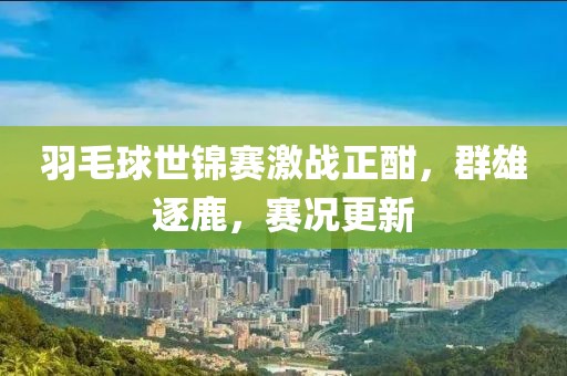 羽毛球世锦赛激战正酣，群雄逐鹿，赛况更新