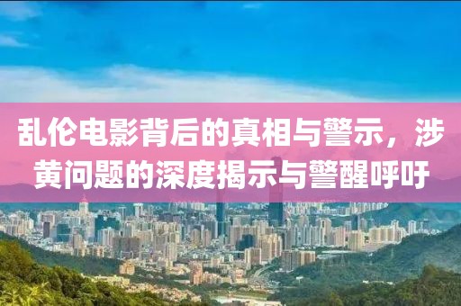乱伦电影背后的真相与警示，涉黄问题的深度揭示与警醒呼吁
