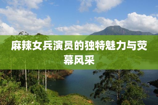 麻辣女兵演员的独特魅力与荧幕风采