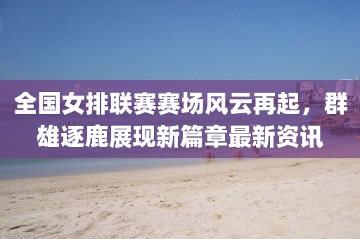 全国女排联赛赛场风云再起，群雄逐鹿展现新篇章最新资讯