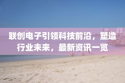 联创电子引领科技前沿，塑造行业未来，最新资讯一览