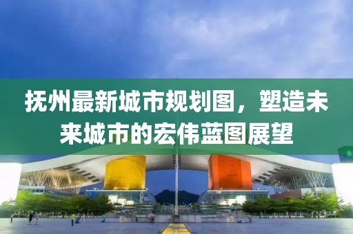 抚州最新城市规划图，塑造未来城市的宏伟蓝图展望