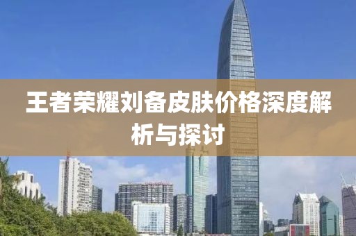 王者荣耀刘备皮肤价格深度解析与探讨