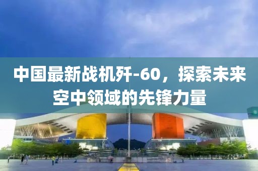 中国最新战机歼-60，探索未来空中领域的先锋力量