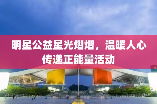 明星公益星光熠熠，温暖人心传递正能量活动