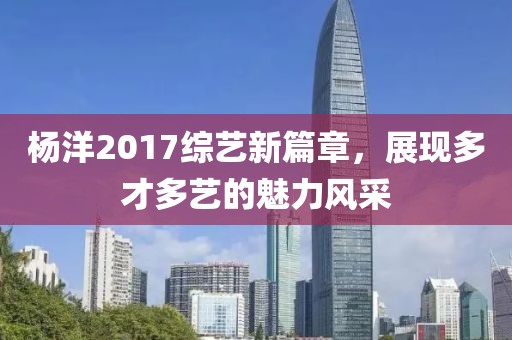 杨洋2017综艺新篇章，展现多才多艺的魅力风采