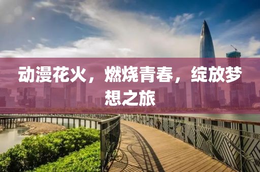 动漫花火，燃烧青春，绽放梦想之旅