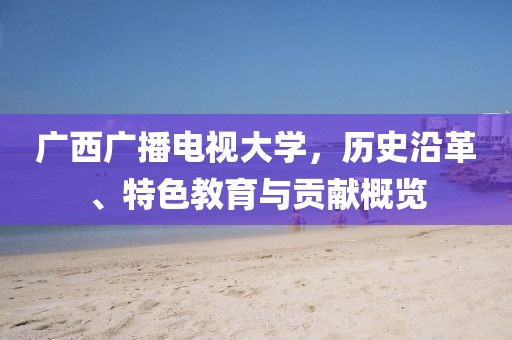 广西广播电视大学，历史沿革、特色教育与贡献概览