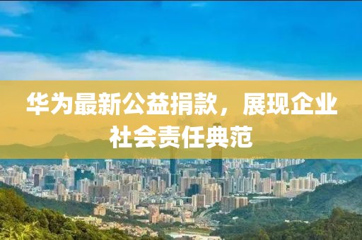 华为最新公益捐款，展现企业社会责任典范