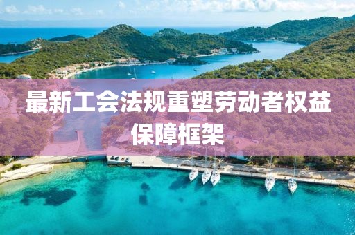 最新工会法规重塑劳动者权益保障框架