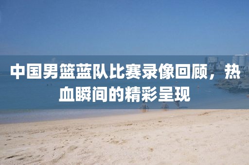 中国男篮蓝队比赛录像回顾，热血瞬间的精彩呈现