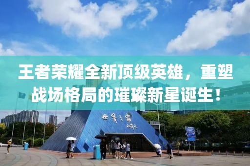王者荣耀全新顶级英雄，重塑战场格局的璀璨新星诞生！