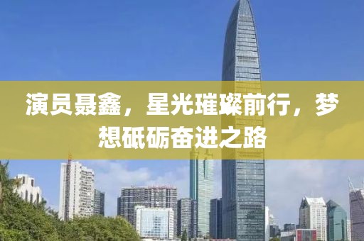 演员聂鑫，星光璀璨前行，梦想砥砺奋进之路